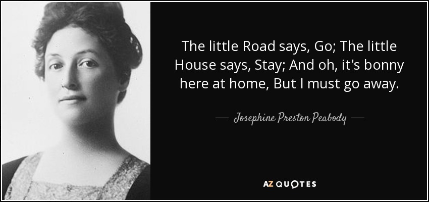 The little Road says, Go; The little House says, Stay; And oh, it's bonny here at home, But I must go away. - Josephine Preston Peabody