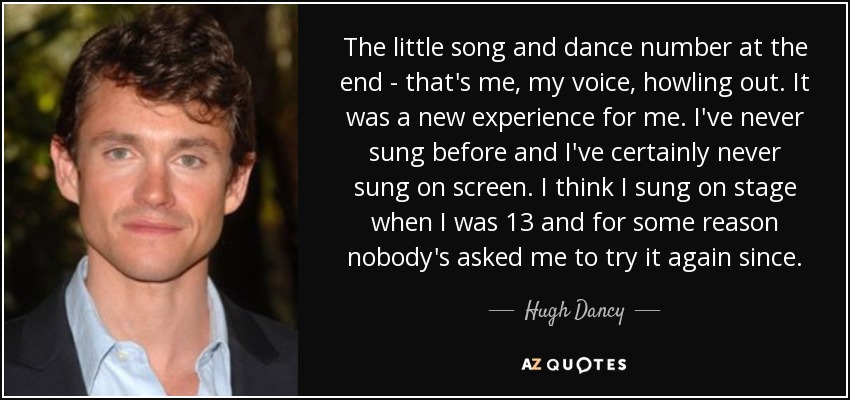 The little song and dance number at the end - that's me, my voice, howling out. It was a new experience for me. I've never sung before and I've certainly never sung on screen. I think I sung on stage when I was 13 and for some reason nobody's asked me to try it again since. - Hugh Dancy