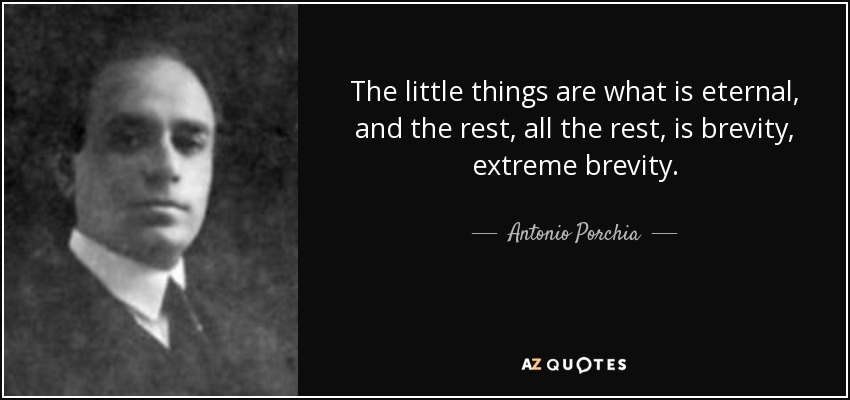 The little things are what is eternal, and the rest, all the rest, is brevity, extreme brevity. - Antonio Porchia