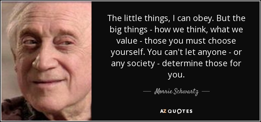 The little things, I can obey. But the big things - how we think, what we value - those you must choose yourself. You can't let anyone - or any society - determine those for you. - Morrie Schwartz