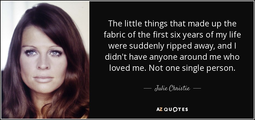 The little things that made up the fabric of the first six years of my life were suddenly ripped away, and I didn't have anyone around me who loved me. Not one single person. - Julie Christie
