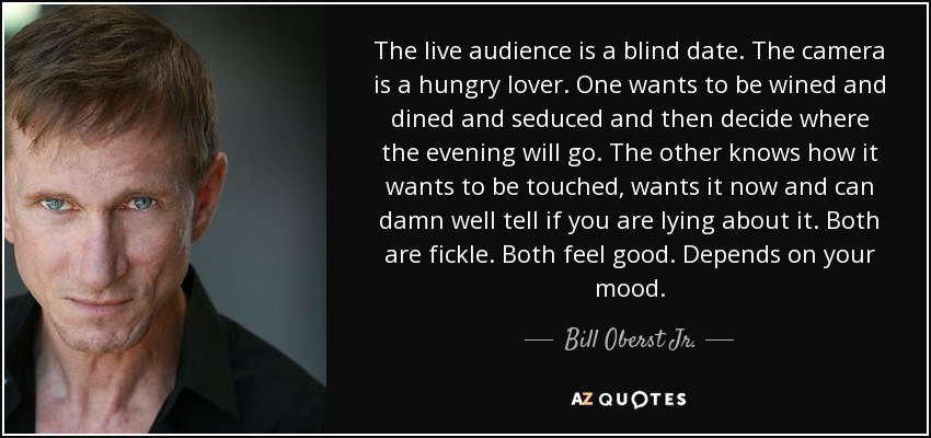 The live audience is a blind date. The camera is a hungry lover. One wants to be wined and dined and seduced and then decide where the evening will go. The other knows how it wants to be touched, wants it now and can damn well tell if you are lying about it. Both are fickle. Both feel good. Depends on your mood. - Bill Oberst Jr.