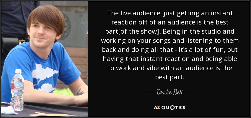 The live audience, just getting an instant reaction off of an audience is the best part[of the show]. Being in the studio and working on your songs and listening to them back and doing all that - it's a lot of fun, but having that instant reaction and being able to work and vibe with an audience is the best part. - Drake Bell