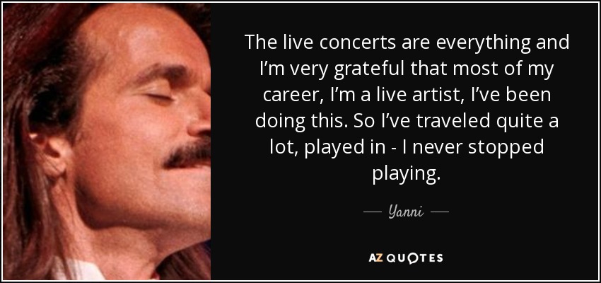 The live concerts are everything and I’m very grateful that most of my career, I’m a live artist, I’ve been doing this. So I’ve traveled quite a lot, played in - I never stopped playing. - Yanni