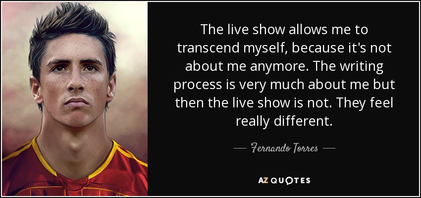 The live show allows me to transcend myself, because it's not about me anymore. The writing process is very much about me but then the live show is not. They feel really different. - Fernando Torres