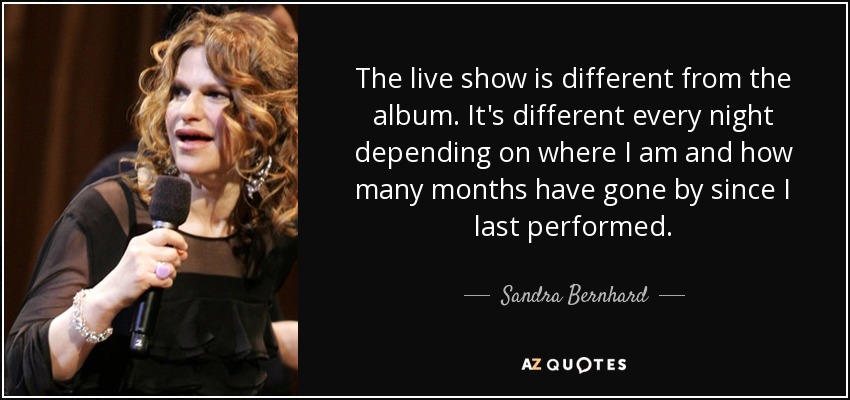 The live show is different from the album. It's different every night depending on where I am and how many months have gone by since I last performed. - Sandra Bernhard