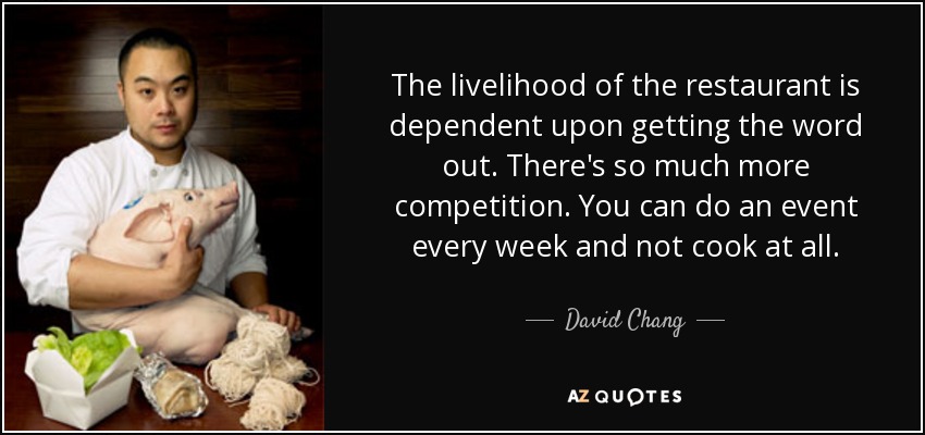 The livelihood of the restaurant is dependent upon getting the word out. There's so much more competition. You can do an event every week and not cook at all. - David Chang