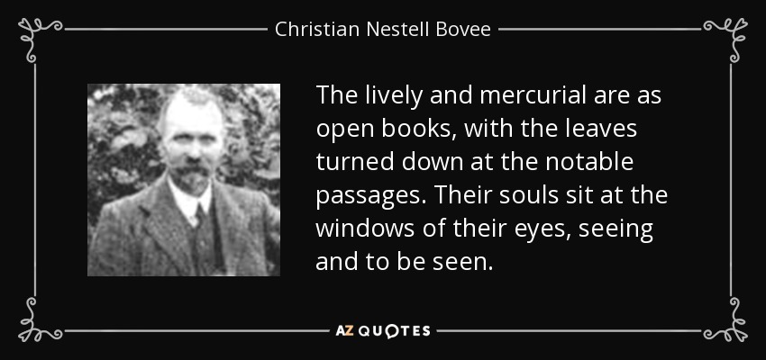 The lively and mercurial are as open books, with the leaves turned down at the notable passages. Their souls sit at the windows of their eyes, seeing and to be seen. - Christian Nestell Bovee