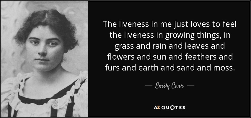 The liveness in me just loves to feel the liveness in growing things, in grass and rain and leaves and flowers and sun and feathers and furs and earth and sand and moss. - Emily Carr
