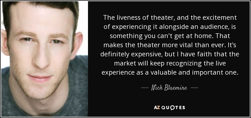 The liveness of theater, and the excitement of experiencing it alongside an audience, is something you can't get at home. That makes the theater more vital than ever. It's definitely expensive, but I have faith that the market will keep recognizing the live experience as a valuable and important one. - Nick Blaemire