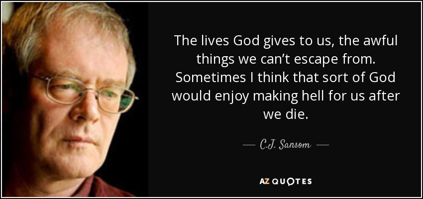 The lives God gives to us, the awful things we can’t escape from. Sometimes I think that sort of God would enjoy making hell for us after we die. - C.J. Sansom