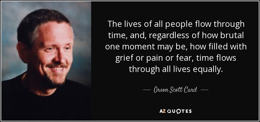 The lives of all people flow through time, and, regardless of how brutal one moment may be, how filled with grief or pain or fear, time flows through all lives equally. - Orson Scott Card