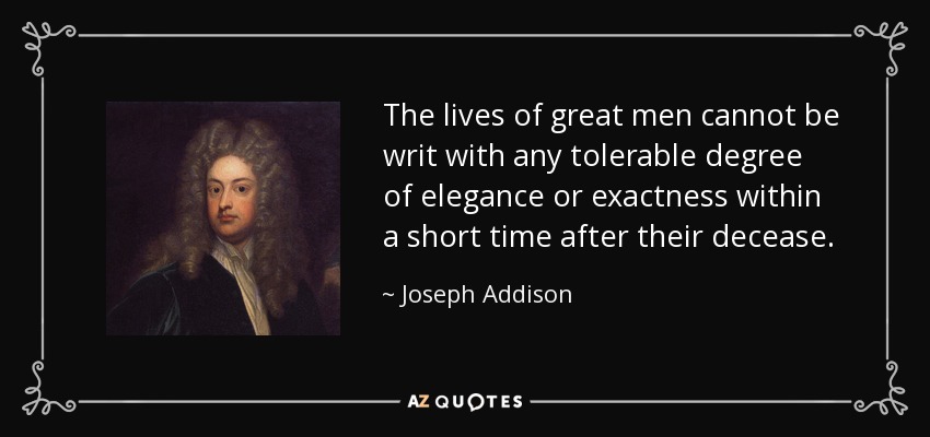 The lives of great men cannot be writ with any tolerable degree of elegance or exactness within a short time after their decease. - Joseph Addison
