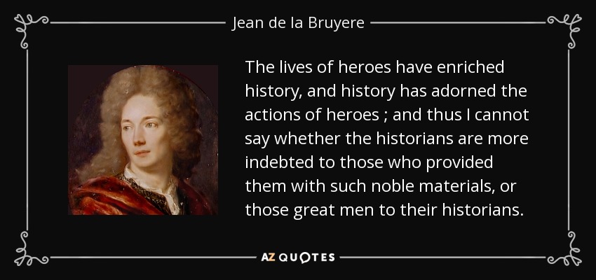 The lives of heroes have enriched history, and history has adorned the actions of heroes ; and thus I cannot say whether the historians are more indebted to those who provided them with such noble materials, or those great men to their historians. - Jean de la Bruyere