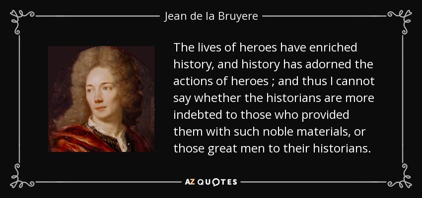 The lives of heroes have enriched history, and history has adorned the actions of heroes ; and thus I cannot say whether the historians are more indebted to those who provided them with such noble materials, or those great men to their historians. - Jean de la Bruyere