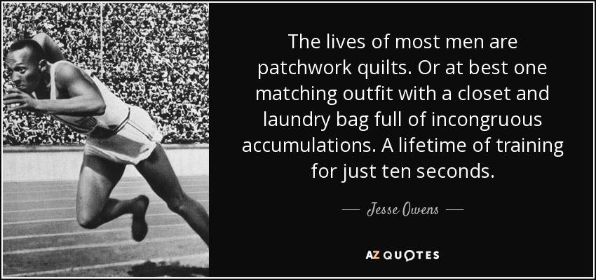 The lives of most men are patchwork quilts. Or at best one matching outfit with a closet and laundry bag full of incongruous accumulations. A lifetime of training for just ten seconds. - Jesse Owens