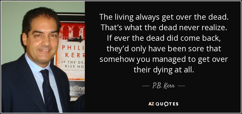 The living always get over the dead. That’s what the dead never realize. If ever the dead did come back, they’d only have been sore that somehow you managed to get over their dying at all. - P.B. Kerr