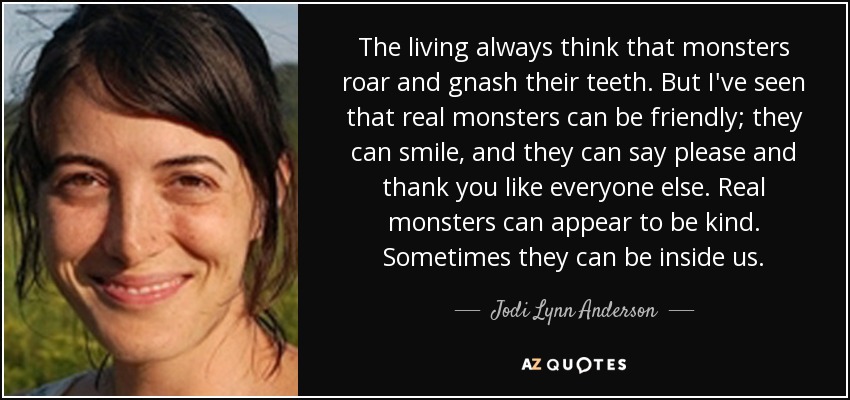 The living always think that monsters roar and gnash their teeth. But I've seen that real monsters can be friendly; they can smile, and they can say please and thank you like everyone else. Real monsters can appear to be kind. Sometimes they can be inside us. - Jodi Lynn Anderson
