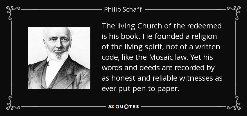 The living Church of the redeemed is his book. He founded a religion of the living spirit, not of a written code, like the Mosaic law. Yet his words and deeds are recorded by as honest and reliable witnesses as ever put pen to paper. - Philip Schaff