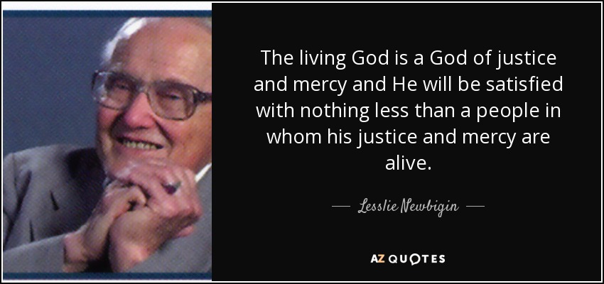 The living God is a God of justice and mercy and He will be satisfied with nothing less than a people in whom his justice and mercy are alive. - Lesslie Newbigin