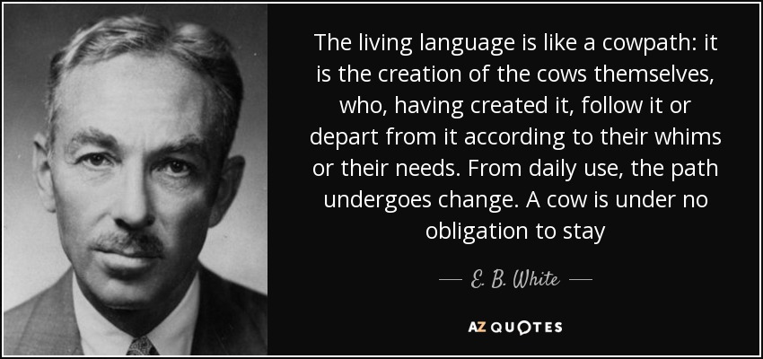 The living language is like a cowpath: it is the creation of the cows themselves, who, having created it, follow it or depart from it according to their whims or their needs. From daily use, the path undergoes change. A cow is under no obligation to stay - E. B. White