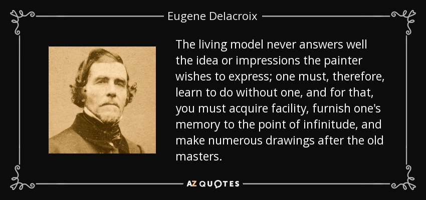 The living model never answers well the idea or impressions the painter wishes to express; one must, therefore, learn to do without one, and for that, you must acquire facility, furnish one's memory to the point of infinitude, and make numerous drawings after the old masters. - Eugene Delacroix