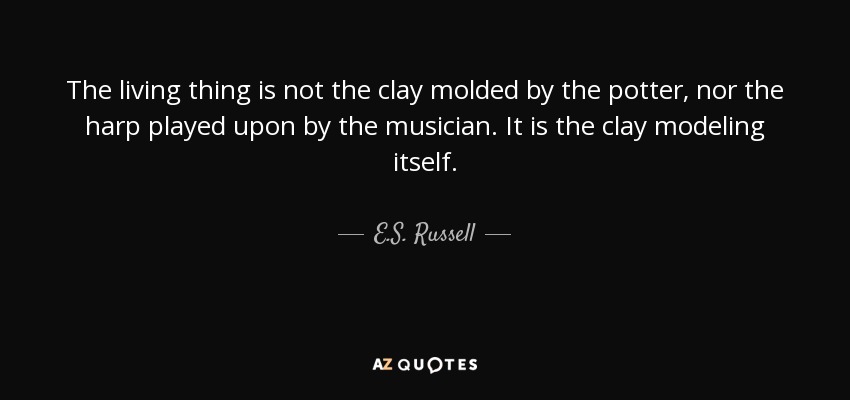 The living thing is not the clay molded by the potter, nor the harp played upon by the musician. It is the clay modeling itself. - E.S. Russell