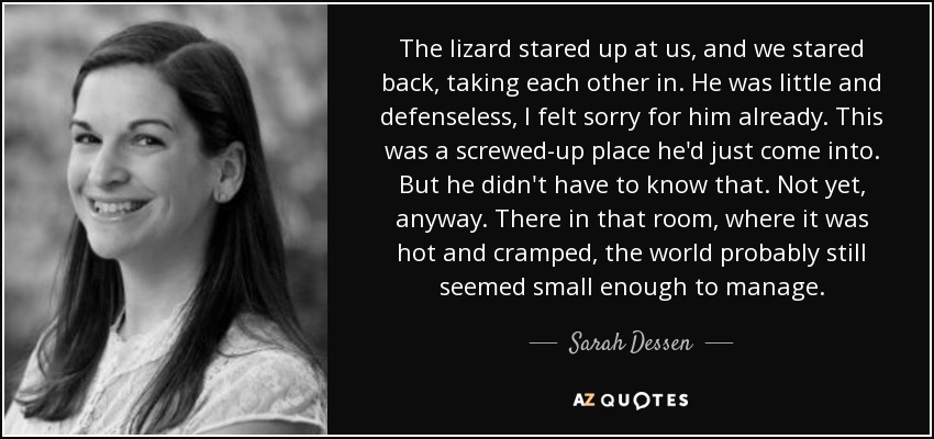 The lizard stared up at us, and we stared back, taking each other in. He was little and defenseless, I felt sorry for him already. This was a screwed-up place he'd just come into. But he didn't have to know that. Not yet, anyway. There in that room, where it was hot and cramped, the world probably still seemed small enough to manage. - Sarah Dessen