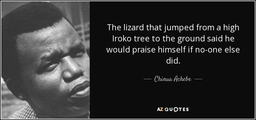 The lizard that jumped from a high Iroko tree to the ground said he would praise himself if no-one else did. - Chinua Achebe