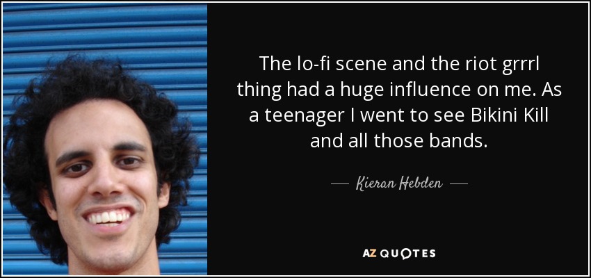 The lo-fi scene and the riot grrrl thing had a huge influence on me. As a teenager I went to see Bikini Kill and all those bands. - Kieran Hebden
