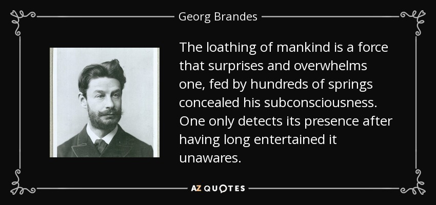The loathing of mankind is a force that surprises and overwhelms one, fed by hundreds of springs concealed his subconsciousness. One only detects its presence after having long entertained it unawares. - Georg Brandes