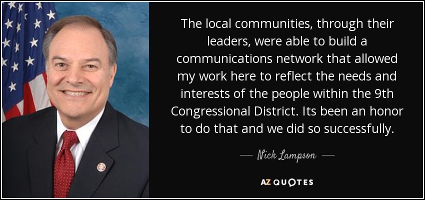 The local communities, through their leaders, were able to build a communications network that allowed my work here to reflect the needs and interests of the people within the 9th Congressional District. Its been an honor to do that and we did so successfully. - Nick Lampson
