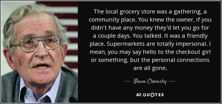 The local grocery store was a gathering, a community place. You knew the owner, if you didn't have any money they'd let you go for a couple days. You talked. It was a friendly place. Supermarkets are totally impersonal. I mean, you may say hello to the checkout girl or something, but the personal connections are all gone. - Noam Chomsky