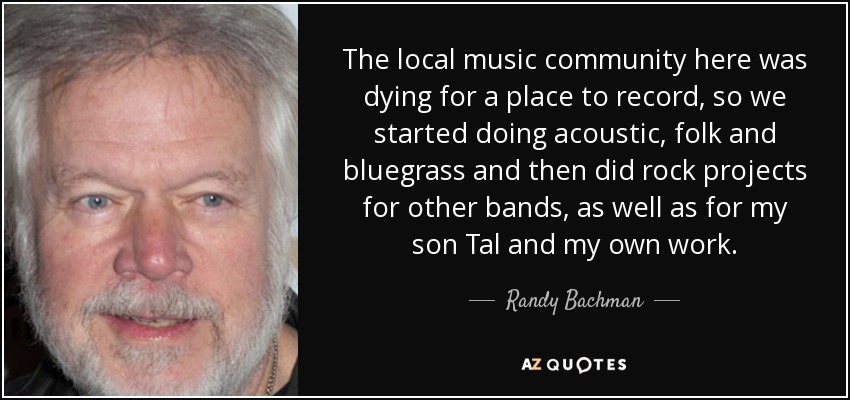 The local music community here was dying for a place to record, so we started doing acoustic, folk and bluegrass and then did rock projects for other bands, as well as for my son Tal and my own work. - Randy Bachman