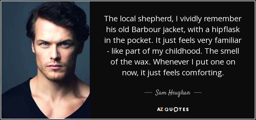The local shepherd, I vividly remember his old Barbour jacket, with a hipflask in the pocket. It just feels very familiar - like part of my childhood. The smell of the wax. Whenever I put one on now, it just feels comforting. - Sam Heughan