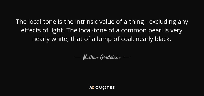 The local-tone is the intrinsic value of a thing - excluding any effects of light. The local-tone of a common pearl is very nearly white; that of a lump of coal, nearly black. - Nathan Goldstein