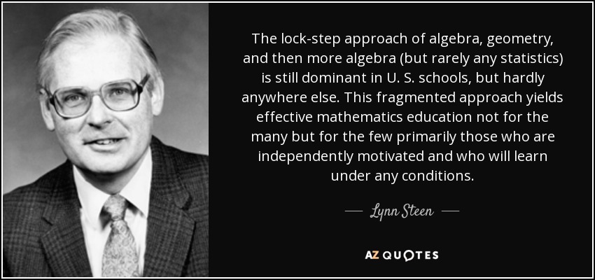 The lock-step approach of algebra, geometry, and then more algebra (but rarely any statistics) is still dominant in U. S. schools, but hardly anywhere else. This fragmented approach yields effective mathematics education not for the many but for the few primarily those who are independently motivated and who will learn under any conditions. - Lynn Steen