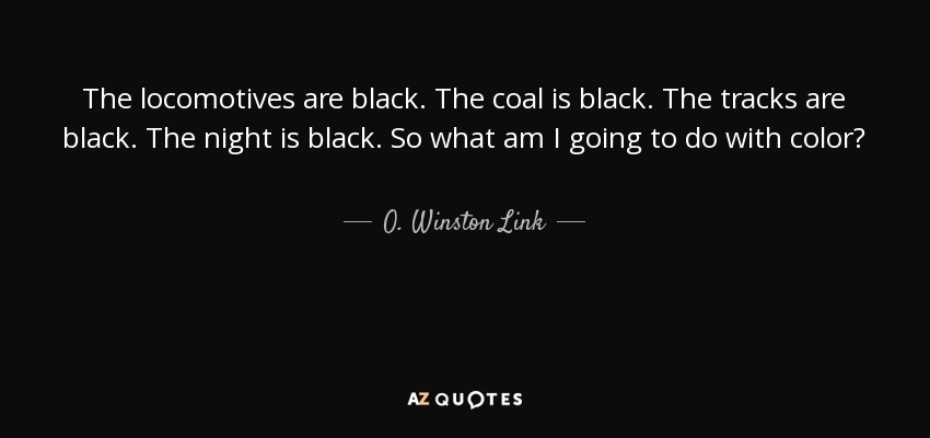 The locomotives are black. The coal is black. The tracks are black. The night is black. So what am I going to do with color? - O. Winston Link