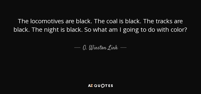 The locomotives are black. The coal is black. The tracks are black. The night is black. So what am I going to do with color? - O. Winston Link