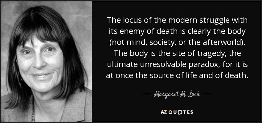 The locus of the modern struggle with its enemy of death is clearly the body (not mind, society, or the afterworld). The body is the site of tragedy, the ultimate unresolvable paradox, for it is at once the source of life and of death. - Margaret M. Lock