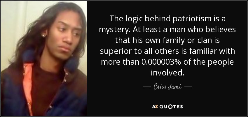 The logic behind patriotism is a mystery. At least a man who believes that his own family or clan is superior to all others is familiar with more than 0.000003% of the people involved. - Criss Jami