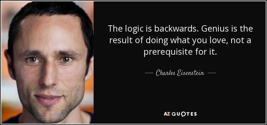 The logic is backwards. Genius is the result of doing what you love, not a prerequisite for it. - Charles Eisenstein
