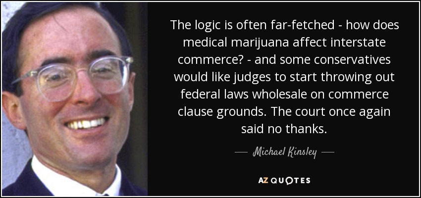 The logic is often far-fetched - how does medical marijuana affect interstate commerce? - and some conservatives would like judges to start throwing out federal laws wholesale on commerce clause grounds. The court once again said no thanks. - Michael Kinsley