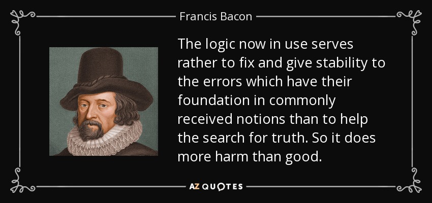 The logic now in use serves rather to fix and give stability to the errors which have their foundation in commonly received notions than to help the search for truth. So it does more harm than good. - Francis Bacon