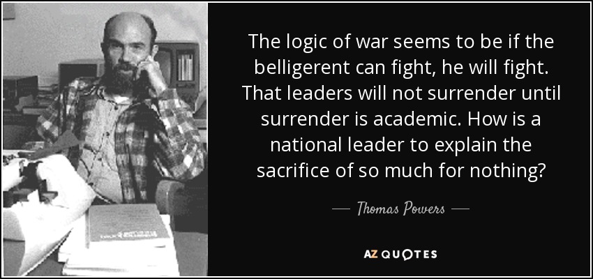 The logic of war seems to be if the belligerent can fight, he will fight. That leaders will not surrender until surrender is academic. How is a national leader to explain the sacrifice of so much for nothing? - Thomas Powers