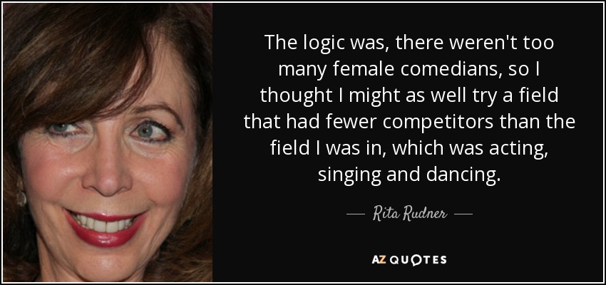 The logic was, there weren't too many female comedians, so I thought I might as well try a field that had fewer competitors than the field I was in, which was acting, singing and dancing. - Rita Rudner