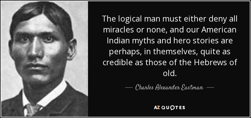 The logical man must either deny all miracles or none, and our American Indian myths and hero stories are perhaps, in themselves, quite as credible as those of the Hebrews of old. - Charles Alexander Eastman