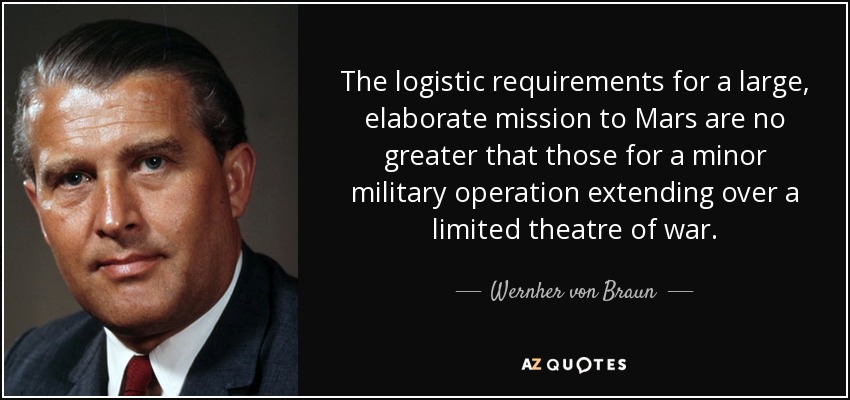 The logistic requirements for a large, elaborate mission to Mars are no greater that those for a minor military operation extending over a limited theatre of war. - Wernher von Braun