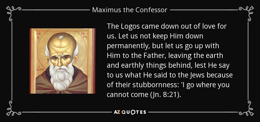 The Logos came down out of love for us. Let us not keep Him down permanently, but let us go up with Him to the Father, leaving the earth and earthly things behind, lest He say to us what He said to the Jews because of their stubbornness: 'I go where you cannot come (Jn. 8:21). - Maximus the Confessor