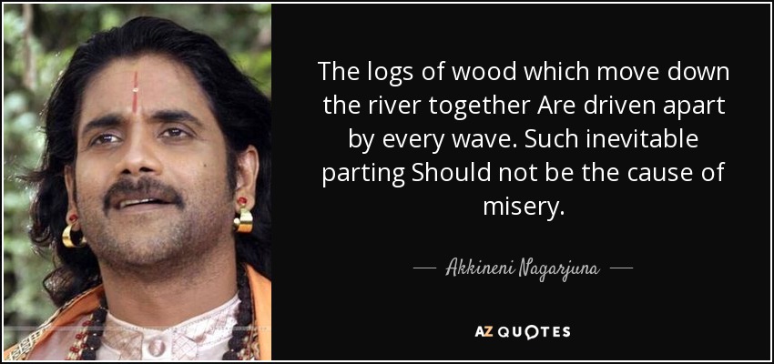 The logs of wood which move down the river together Are driven apart by every wave. Such inevitable parting Should not be the cause of misery. - Akkineni Nagarjuna